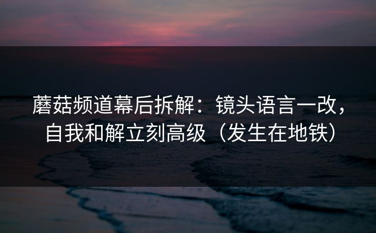 蘑菇频道幕后拆解：镜头语言一改，自我和解立刻高级（发生在地铁）