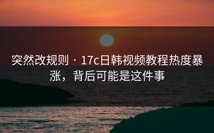 突然改规则 · 17c日韩视频教程热度暴涨，背后可能是这件事