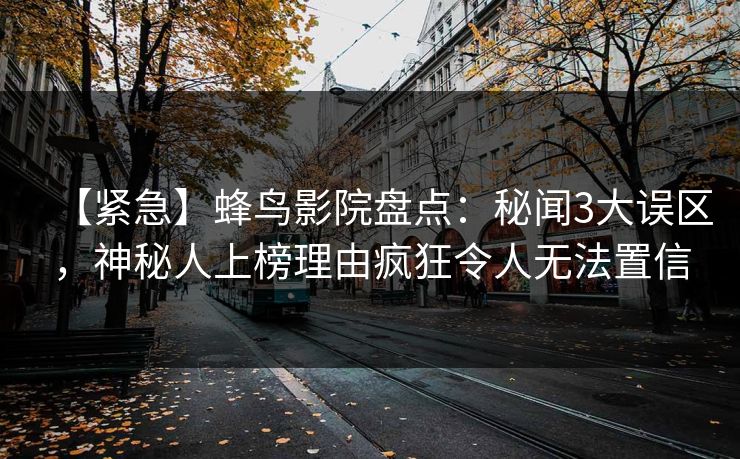【紧急】蜂鸟影院盘点:秘闻3大误区,神秘人上榜理由疯狂令人无法置信 【紧急】蜂鸟影院盘点:秘闻3大误区,神秘人上榜理由疯狂令人无法置信