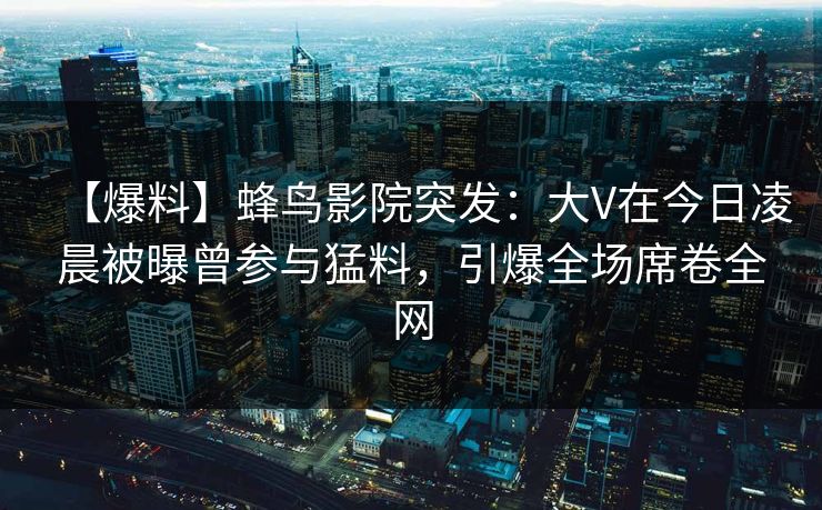 【爆料】蜂鸟影院突发:大V在今日凌晨被曝曾参与猛料,引爆全场席卷全网 【爆料】蜂鸟影院突发:大V在今日凌晨被曝曾参与猛料,引爆全场席卷全网