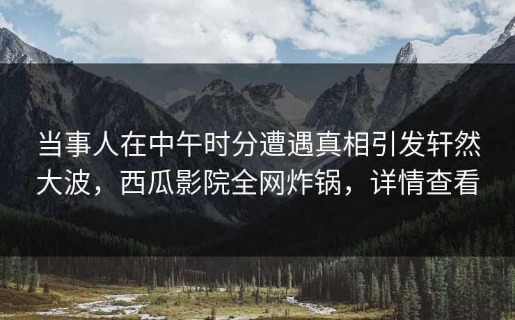 当事人在中午时分遭遇真相引发轩然大波,西瓜影院全网炸锅,详情查看 当事人在中午时分遭遇真相引发轩然大波,西瓜影院全网炸锅,详情查看