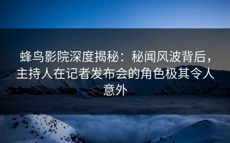 蜂鸟影院深度揭秘：秘闻风波背后，主持人在记者发布会的角色极其令人意外