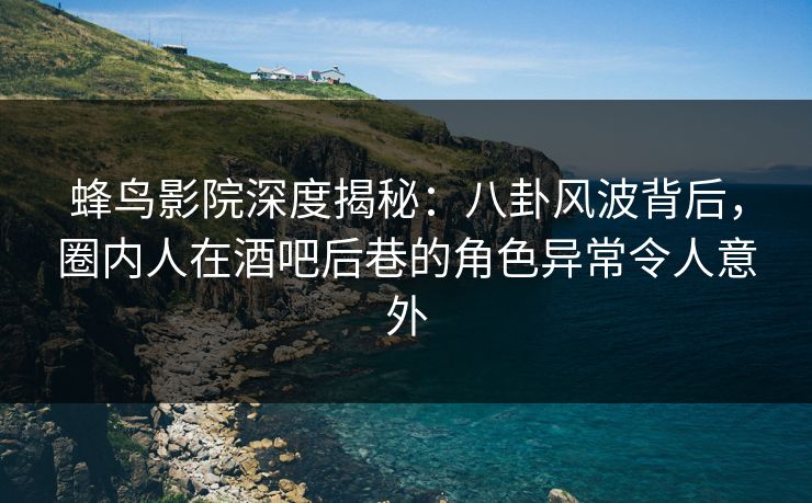 蜂鸟影院深度揭秘：八卦风波背后，圈内人在酒吧后巷的角色异常令人意外