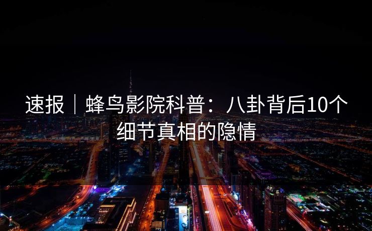速报｜蜂鸟影院科普：八卦背后10个细节真相的隐情