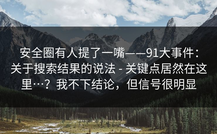安全圈有人提了一嘴——91大事件:关于搜索结果的说法 - 关键点居然在这里…?我不下结论,但信号很明显 安全圈有人提了一嘴——91大事件:关于搜索结果的说法 - 关键点居然在这里…?我不下结论,但信号很明显