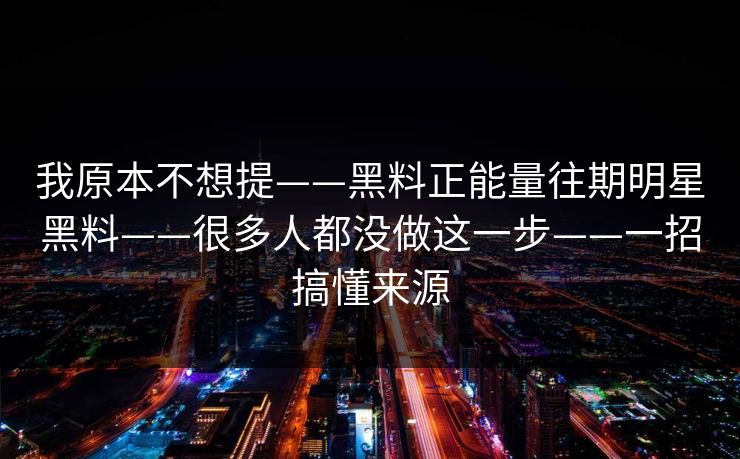 我原本不想提——黑料正能量往期明星黑料——很多人都没做这一步——一招搞懂来源